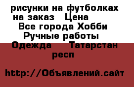 рисунки на футболках на заказ › Цена ­ 600 - Все города Хобби. Ручные работы » Одежда   . Татарстан респ.